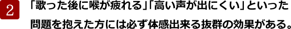 「歌った後に喉が疲れる」「高い声が出にくい」といった
問題を抱えた方には必ず体感出来る抜群の効果がある。